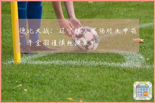 德比大战：辽宁铁人客场对决申花，李金羽谨慎轮换策略