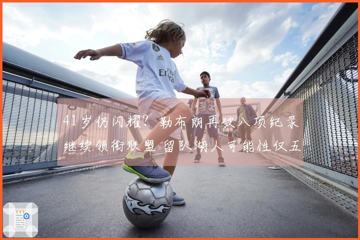 41岁仍闪耀？勒布朗再破八项纪录继续领衔联盟 留队湖人可能性仅五成