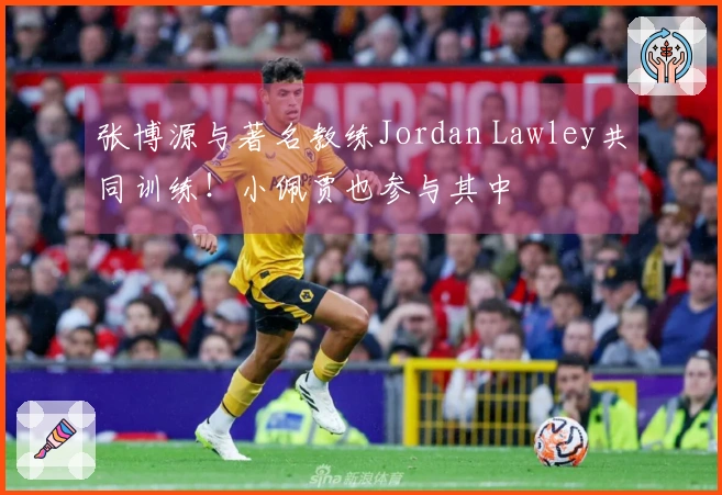 张博源与著名教练Jordan Lawley共同训练！小佩贾也参与其中