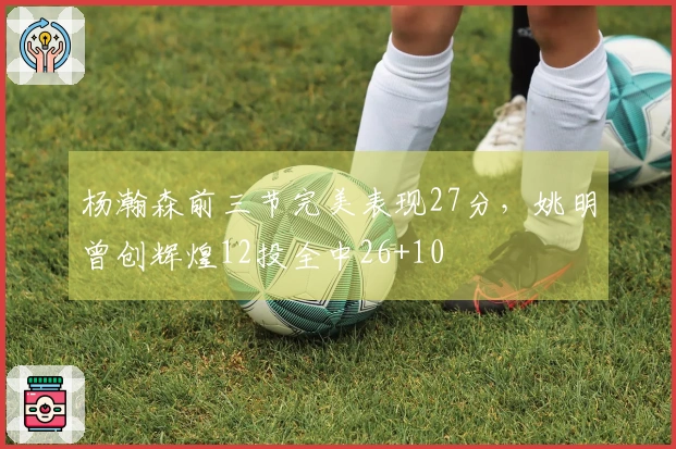 杨瀚森前三节完美表现27分，姚明曾创辉煌12投全中26+10
