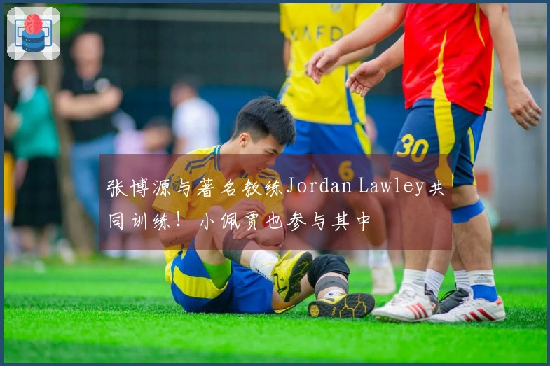 张博源与著名教练Jordan Lawley共同训练！小佩贾也参与其中