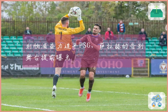 利物浦奋力追平PSG，萨拉赫的告别舞台提前曝光