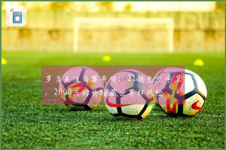 罗马关注马赛弃将：21场先发中卫，2000万标价暗藏世界杯风险