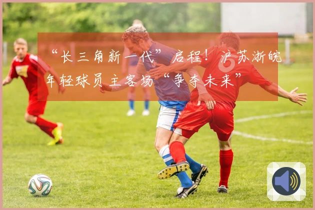 “长三角新一代”启程！沪苏浙皖年轻球员主客场“争夺未来”