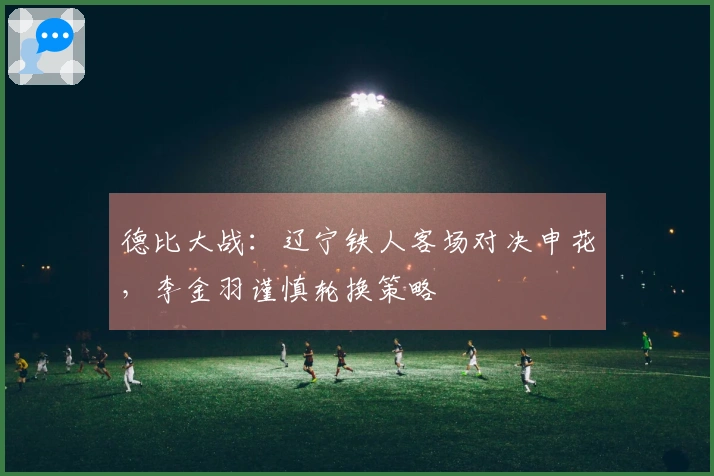 德比大战：辽宁铁人客场对决申花，李金羽谨慎轮换策略