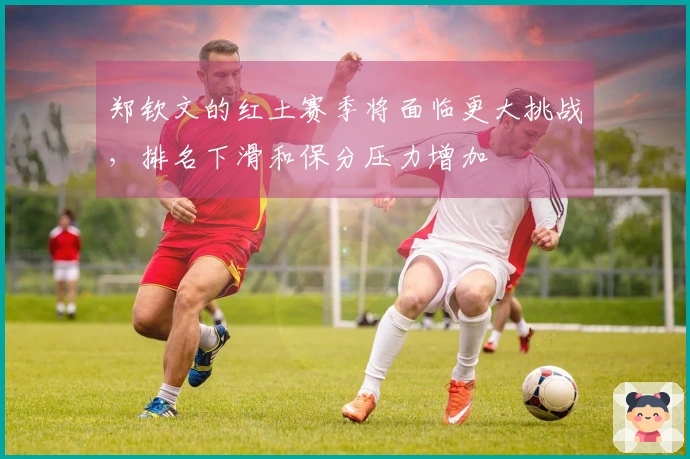 郑钦文的红土赛季将面临更大挑战，排名下滑和保分压力增加