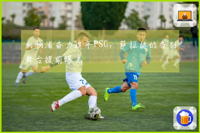 利物浦奋力追平PSG，萨拉赫的告别舞台提前曝光