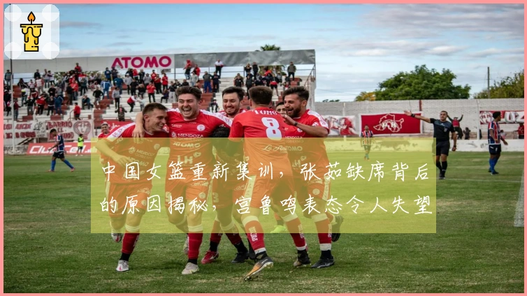 中国女篮重新集训，张茹缺席背后的原因揭秘，宫鲁鸣表态令人失望