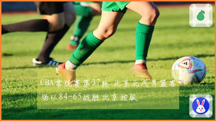 CBA常规赛第37轮 北京北汽男篮客场以84-65战胜北京控股