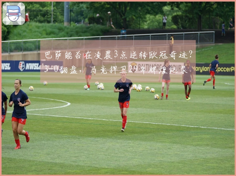 巴萨能否在凌晨3点逆转欧冠奇迹？3-0翻盘，马竞捍卫29年辉煌纪录