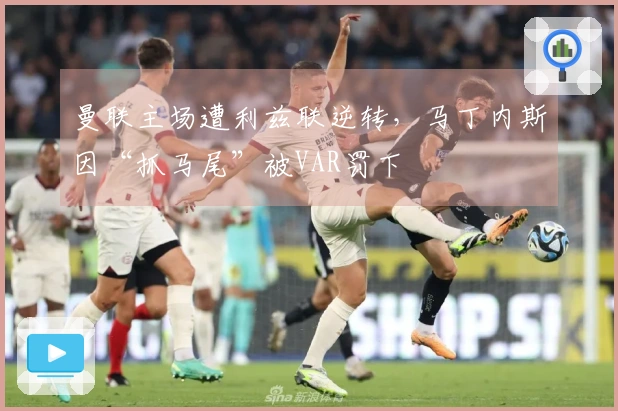 曼联主场遭利兹联逆转，马丁内斯因“抓马尾”被VAR罚下