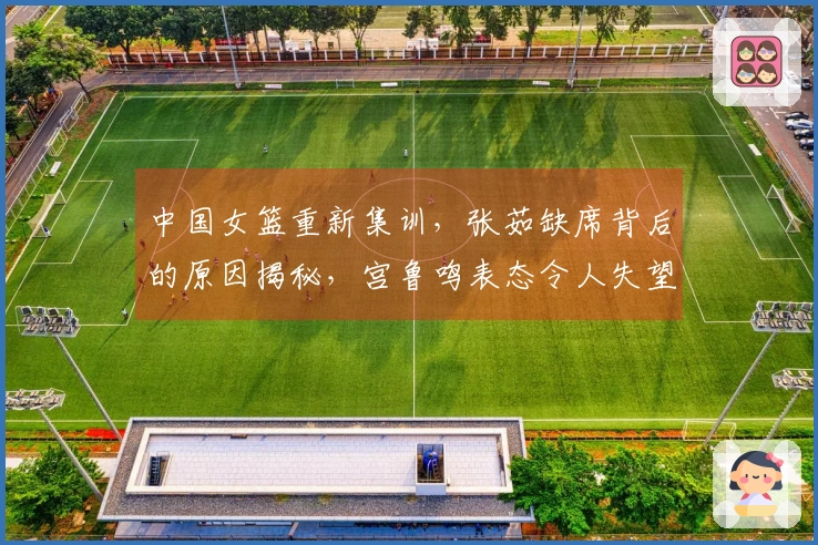 中国女篮重新集训，张茹缺席背后的原因揭秘，宫鲁鸣表态令人失望