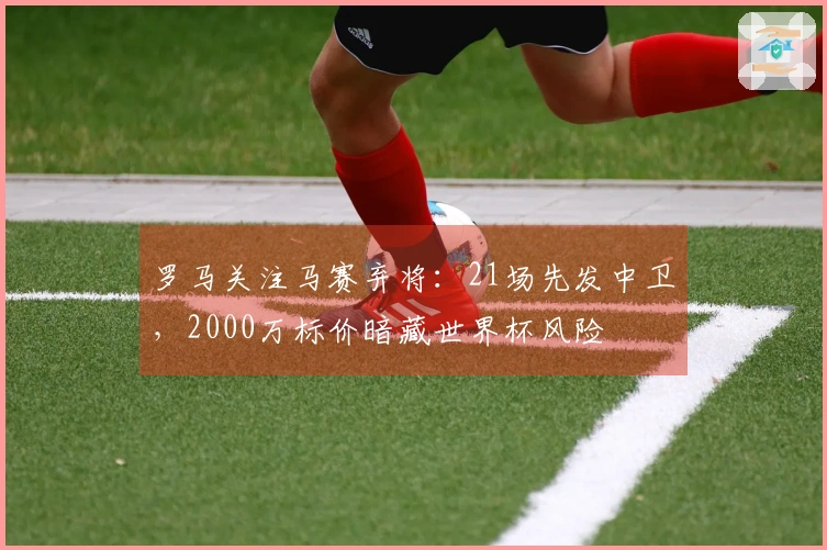 罗马关注马赛弃将：21场先发中卫，2000万标价暗藏世界杯风险